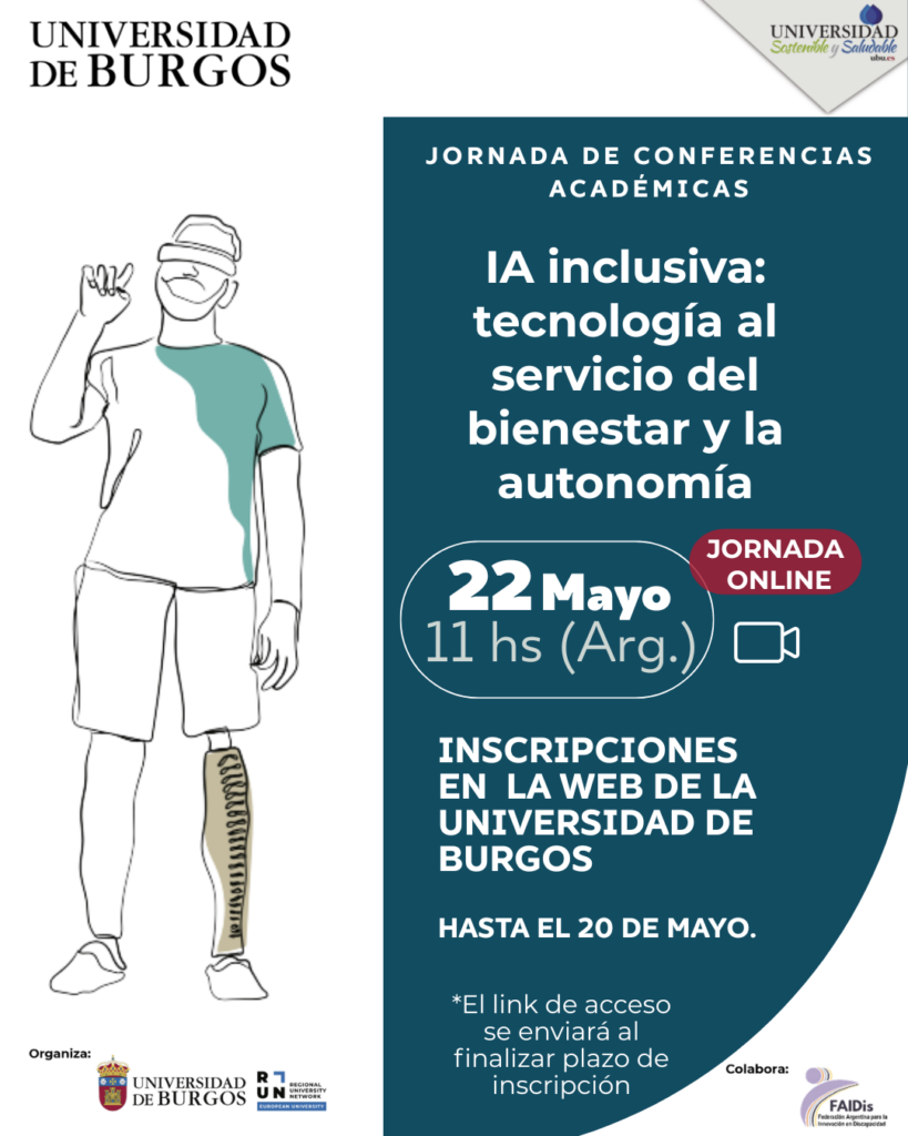 En la esquina superior izquierda, el logo de la "UNIVERSIDAD DE BURGOS". En la esquina superior derecha,  logo de "UNIVERSIDAD Sostenible y Saludable".
 Ocupando la mitad izquierda, ilustración de línea en blanco y negro de un hombre de pie. Lleva gafas de realidad virtual y su pierna derecha es una prótesis.
La mitad derecha del poster tiene un fondo azul oscuro con texto blanco: título "JORNADA DE CONFERENCIAS ACADÉMICAS".
"IA inclusiva: tecnología al servicio del bienestar y la autonomía".
Fecha y hora: En un recuadro blanco circular, dice "22 Mayo", "11 hs (Arg.)". A la derecha del recuadro, hay un óvalo rojo que dice "JORNADA ONLINE" y debajo, un icono de cámara de vídeo blanco.
Inscripción: "INSCRIPCIONES EN LA WEB DE LA UNIVERSIDAD DE BURGOS" y "HASTA EL 20 DE MAYO."
Nota: "*El link de acceso se enviará al finalizar plazo de inscripción".
En la parte inferior figuran los logos institucionales de los organizadores y el logo de FAIDis en el sector de colaboración.