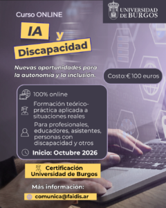 Flyer promocional del curso online «IA y Discapacidad: Nuevas oportunidades para la autonomía y la inclusión», con certificación de la Universidad de Burgos. Contenido detallado de la imagen: Organiza: Universidad de Burgos (se incluye el logo institucional en la esquina superior derecha). Modalidad: 100% online. Enfoque: Formación teórico-práctica aplicada a situaciones reales. Dirigido a: Profesionales, educadores, asistentes, personas con discapacidad y otros interesados. Inicio: Octubre 2026. Costo: €100 euros. Certificación: Universidad de Burgos. Contacto e información: comunica@faidis.ar Fondo visual: Imagen de manos sobre un teclado de computadora con gráficos digitales superpuestos sobre tecnología e inteligencia artificial.