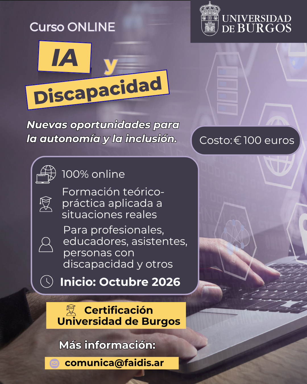 Flyer promocional del curso online «IA y Discapacidad: Nuevas oportunidades para la autonomía y la inclusión», con certificación de la Universidad de Burgos. Contenido detallado de la imagen: Organiza: Universidad de Burgos (se incluye el logo institucional en la esquina superior derecha). Modalidad: 100% online. Enfoque: Formación teórico-práctica aplicada a situaciones reales. Dirigido a: Profesionales, educadores, asistentes, personas con discapacidad y otros interesados. Inicio: Octubre 2026. Costo: €100 euros. Certificación: Universidad de Burgos. Contacto e información: comunica@faidis.ar Fondo visual: Imagen de manos sobre un teclado de computadora con gráficos digitales superpuestos sobre tecnología e inteligencia artificial.